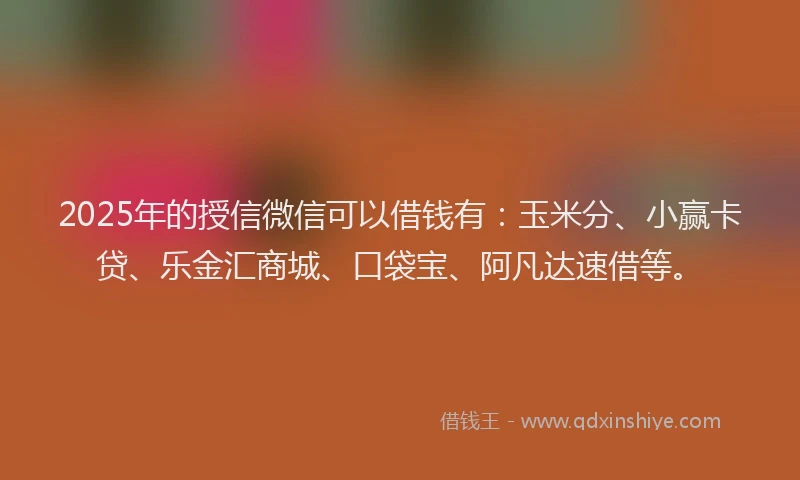 2025年的授信微信可以借钱有：玉米分、小赢卡贷、乐金汇商城、口袋宝、阿凡达速借等。