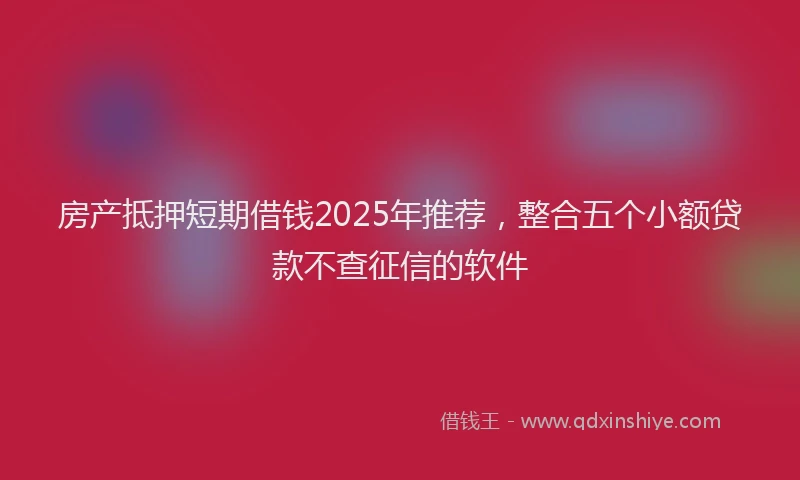 房产抵押短期借钱2025年推荐，整合五个小额贷款不查征信的软件