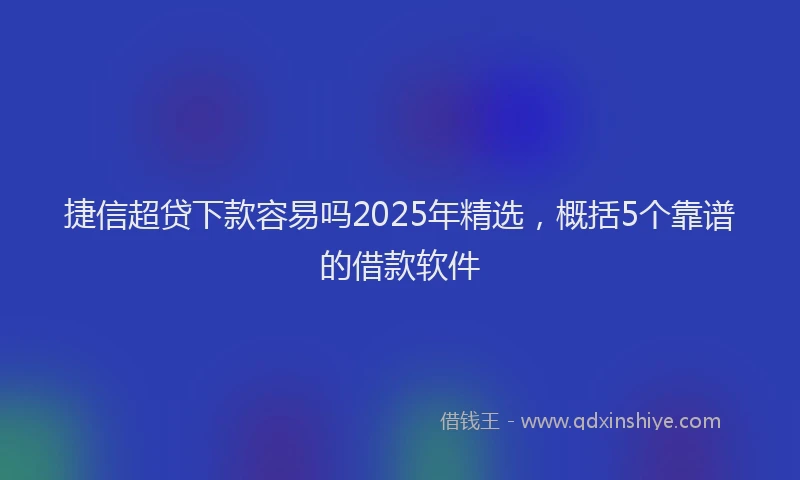 捷信超贷下款容易吗2025年精选，概括5个靠谱的借款软件