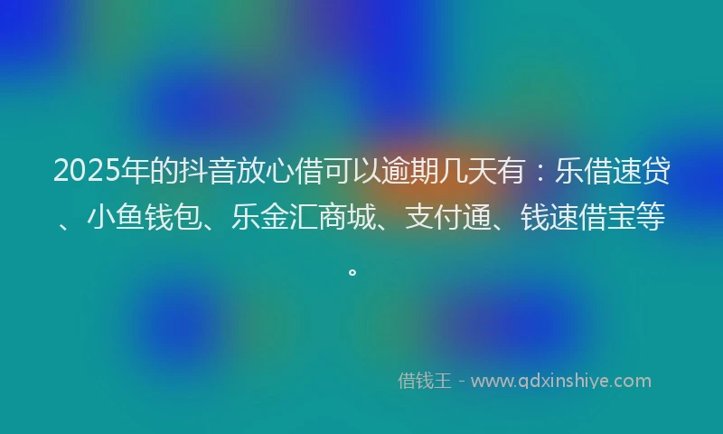 2025年的抖音放心借可以逾期几天有：乐借速贷、小鱼钱包、乐金汇商城、支付通、钱速借宝等。
