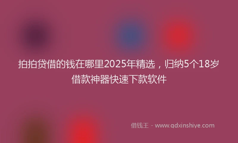拍拍贷借的钱在哪里2025年精选，归纳5个18岁借款神器快速下款软件