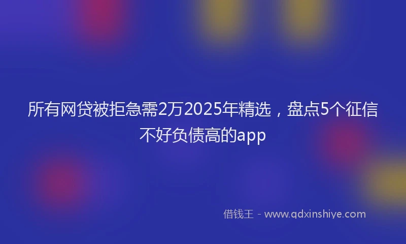 所有网贷被拒急需2万2025年精选，盘点5个征信不好负债高的app