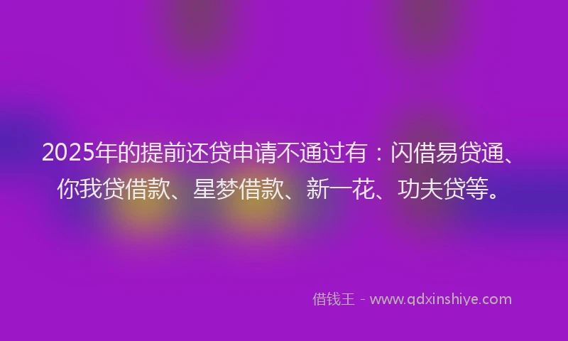 2025年的提前还贷申请不通过有：闪借易贷通、你我贷借款、星梦借款、新一花、功夫贷等。