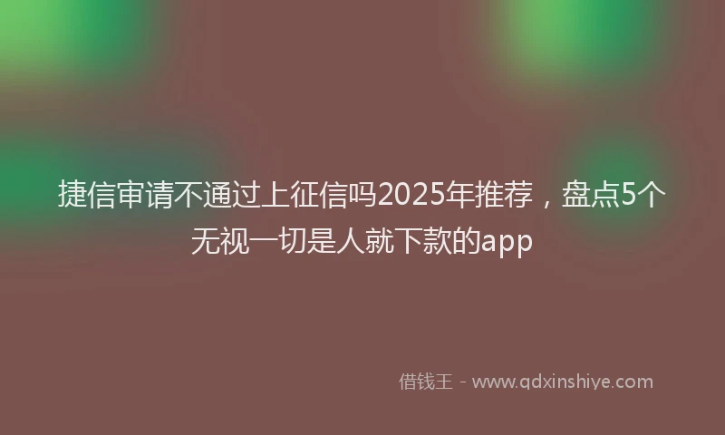 捷信审请不通过上征信吗2025年推荐，盘点5个无视一切是人就下款的app