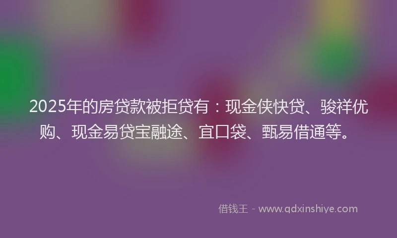 2025年的房贷款被拒贷有：现金侠快贷、骏祥优购、现金易贷宝融途、宜口袋、甄易借通等。