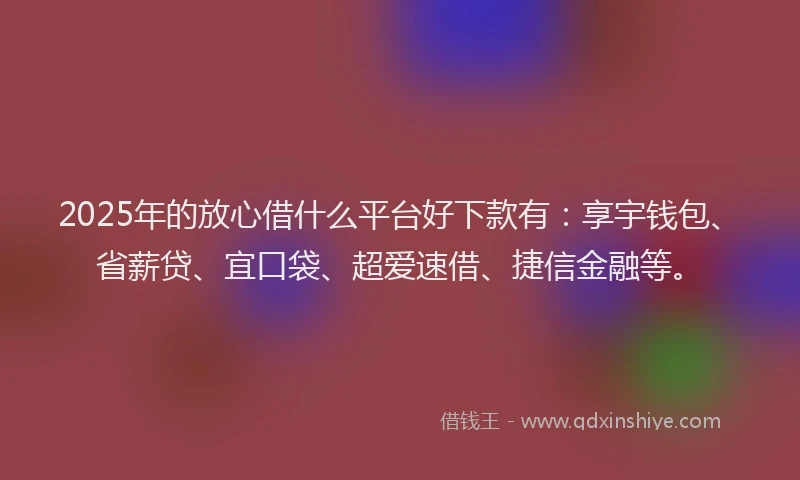 2025年的放心借什么平台好下款有：享宇钱包、省薪贷、宜口袋、超爱速借、捷信金融等。