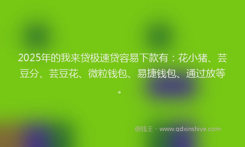 2025年的我来贷极速贷容易下款有：花小猪、芸豆分、芸豆花、微粒钱包、易捷钱包、通过放等。