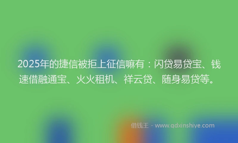 2025年的捷信被拒上征信嘛有：闪贷易贷宝、钱速借融通宝、火火租机、祥云贷、随身易贷等。