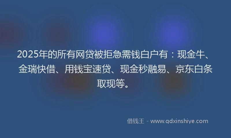 2025年的所有网贷被拒急需钱白户有：现金牛、金瑞快借、用钱宝速贷、现金秒融易、京东白条取现等。