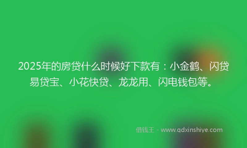 2025年的房贷什么时候好下款有：小金鹤、闪贷易贷宝、小花快贷、龙龙用、闪电钱包等。