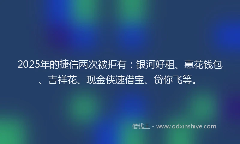 2025年的捷信两次被拒有：银河好租、惠花钱包、吉祥花、现金侠速借宝、贷你飞等。