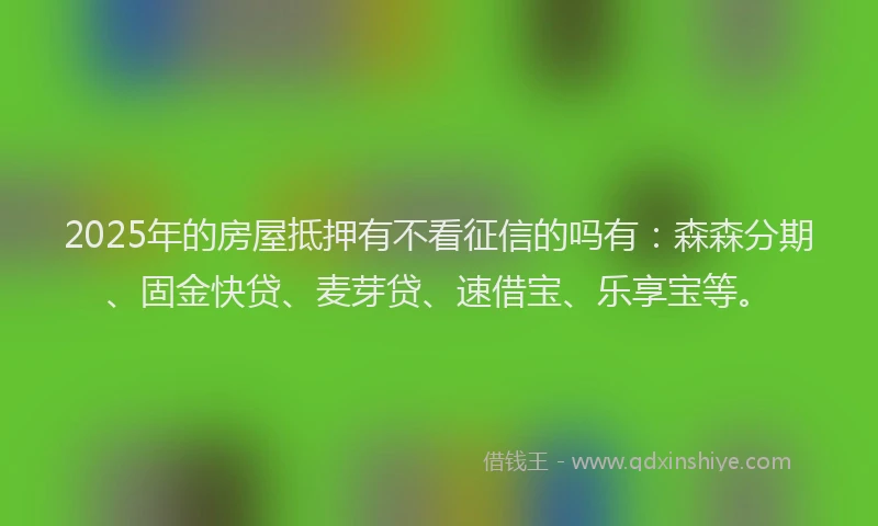 2025年的房屋抵押有不看征信的吗有：森森分期、固金快贷、麦芽贷、速借宝、乐享宝等。