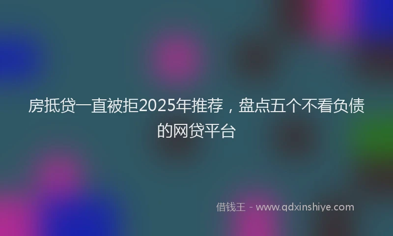 房抵贷一直被拒2025年推荐，盘点五个不看负债的网贷平台
