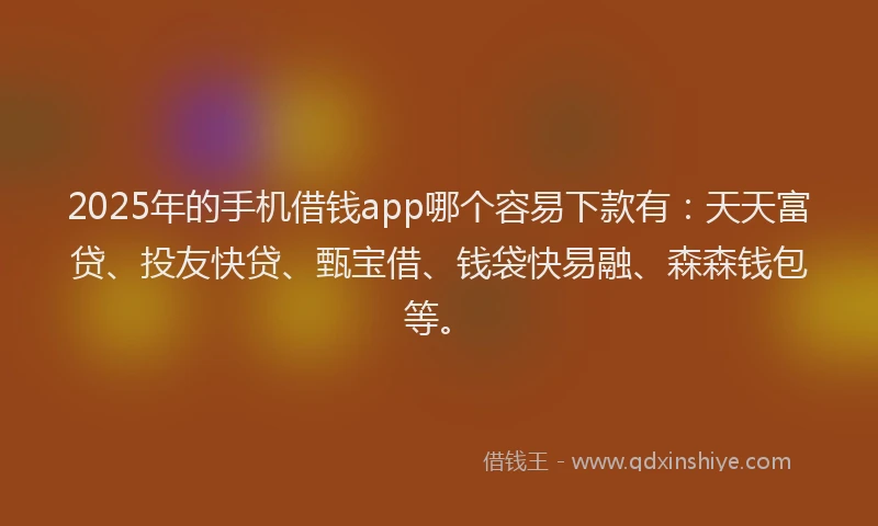 2025年的手机借钱app哪个容易下款有：天天富贷、投友快贷、甄宝借、钱袋快易融、森森钱包等。
