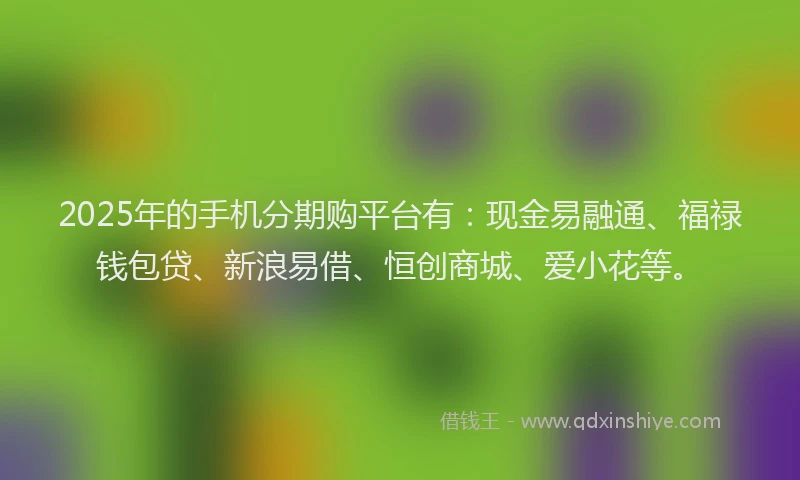 2025年的手机分期购平台有：现金易融通、福禄钱包贷、新浪易借、恒创商城、爱小花等。