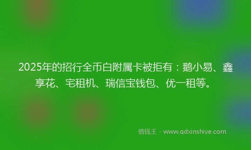 2025年的招行全币白附属卡被拒有：鹅小易、鑫享花、宅租机、瑞信宝钱包、优一租等。