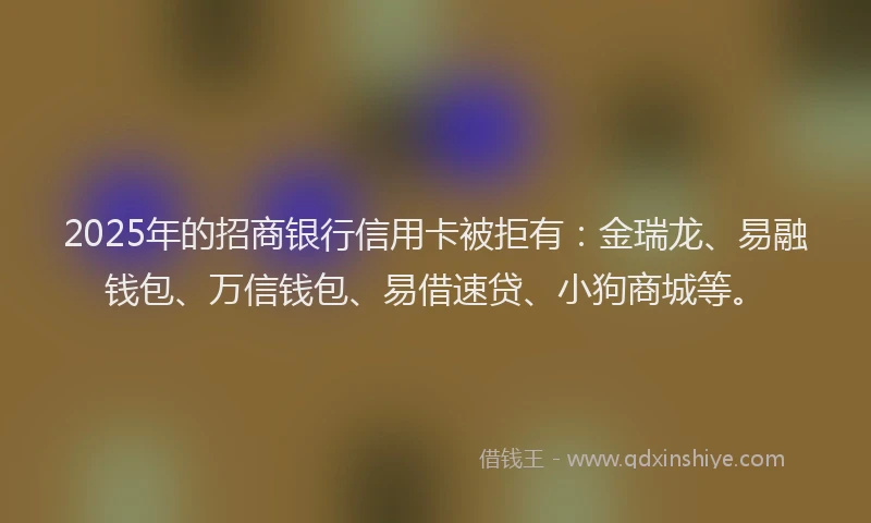 2025年的招商银行信用卡被拒有：金瑞龙、易融钱包、万信钱包、易借速贷、小狗商城等。