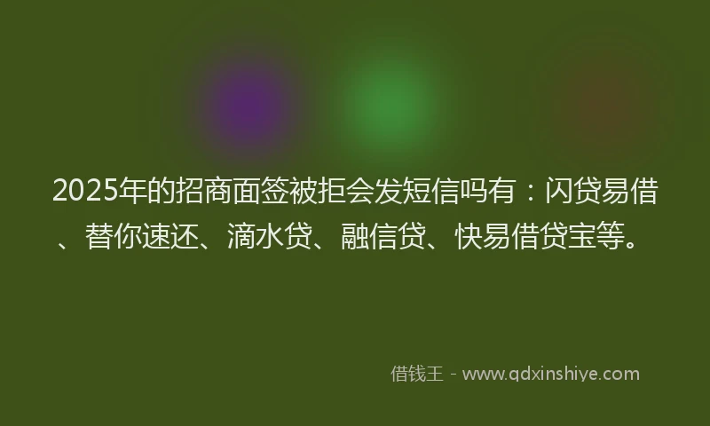 2025年的招商面签被拒会发短信吗有：闪贷易借、替你速还、滴水贷、融信贷、快易借贷宝等。