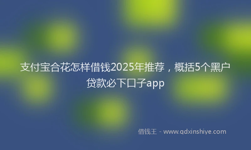 支付宝合花怎样借钱2025年推荐，概括5个黑户贷款必下口子app