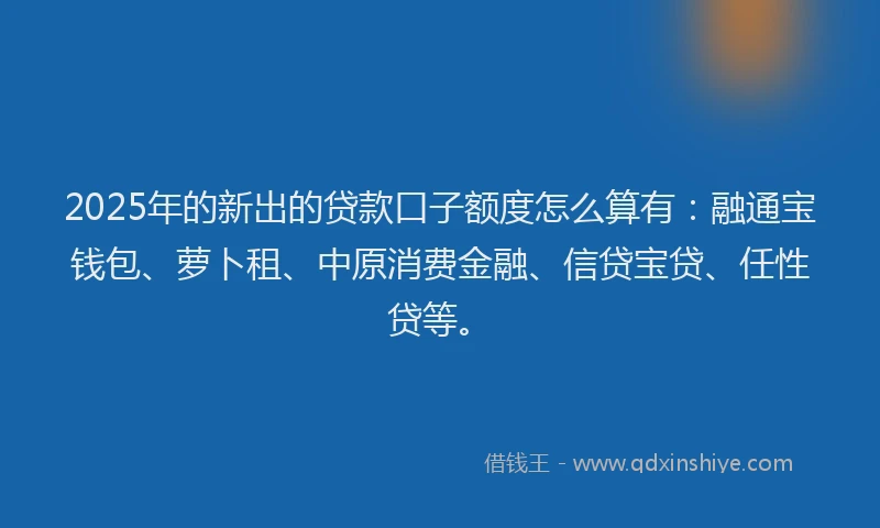 2025年的新出的贷款口子额度怎么算有：融通宝钱包、萝卜租、中原消费金融、信贷宝贷、任性贷等。
