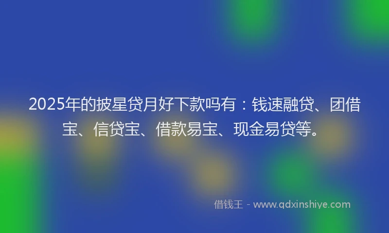 2025年的披星贷月好下款吗有：钱速融贷、团借宝、信贷宝、借款易宝、现金易贷等。