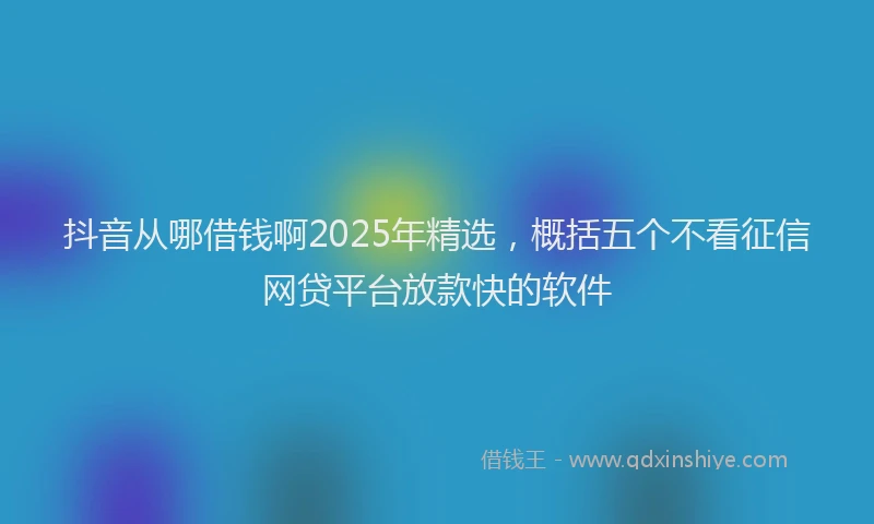 抖音从哪借钱啊2025年精选，概括五个不看征信网贷平台放款快的软件