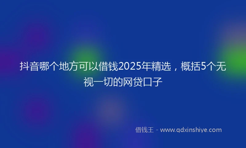 抖音哪个地方可以借钱2025年精选，概括5个无视一切的网贷口子
