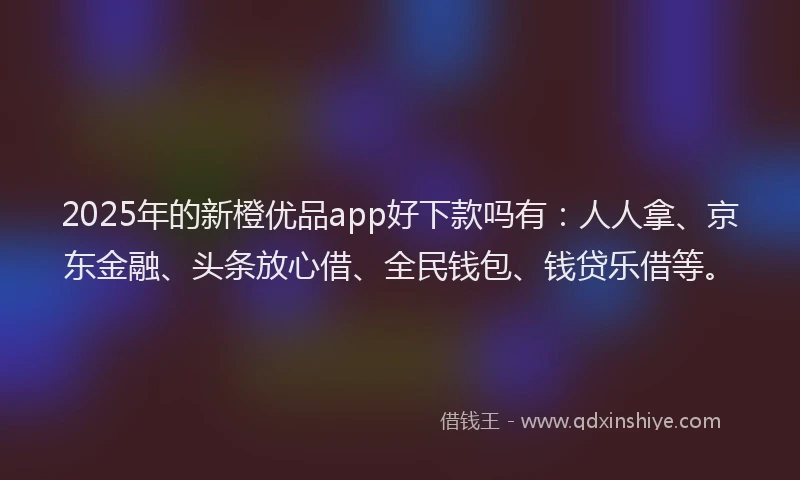 2025年的新橙优品app好下款吗有：人人拿、京东金融、头条放心借、全民钱包、钱贷乐借等。