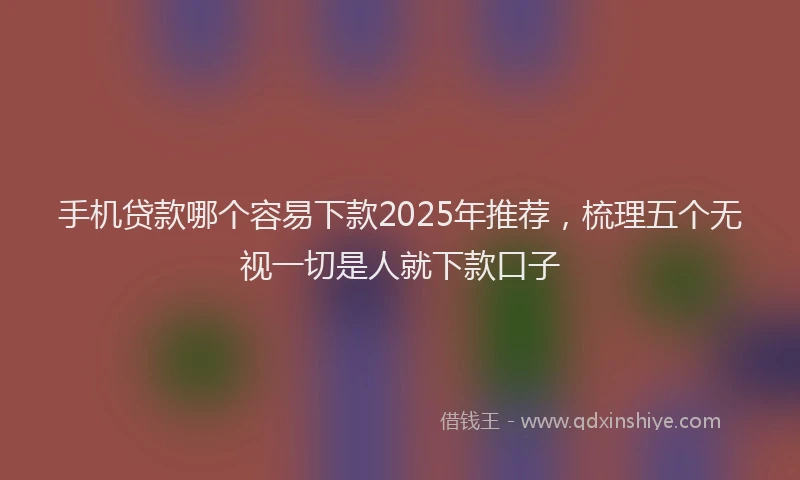 手机贷款哪个容易下款2025年推荐，梳理五个无视一切是人就下款口子