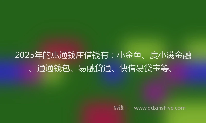 2025年的惠通钱庄借钱有：小金鱼、度小满金融、通通钱包、易融贷通、快借易贷宝等。
