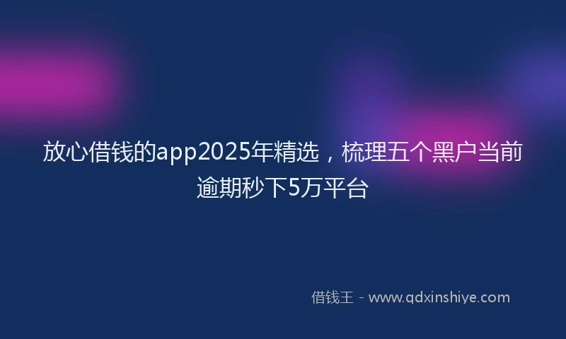 放心借钱的app2025年精选，梳理五个黑户当前逾期秒下5万平台