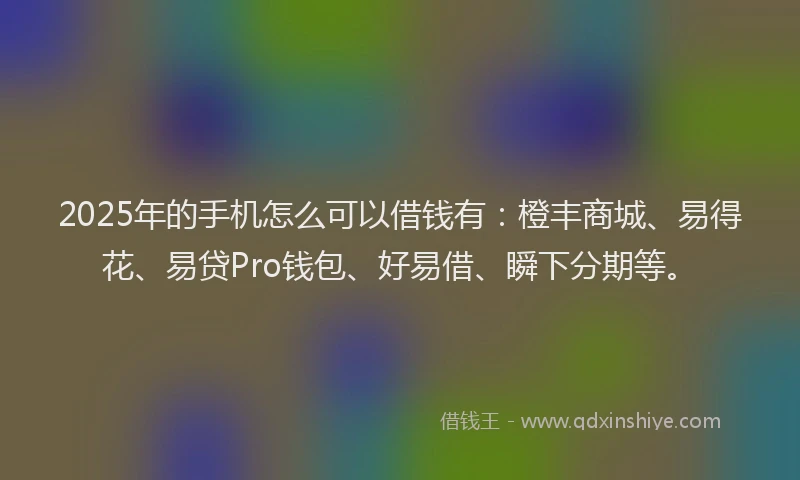2025年的手机怎么可以借钱有：橙丰商城、易得花、易贷Pro钱包、好易借、瞬下分期等。