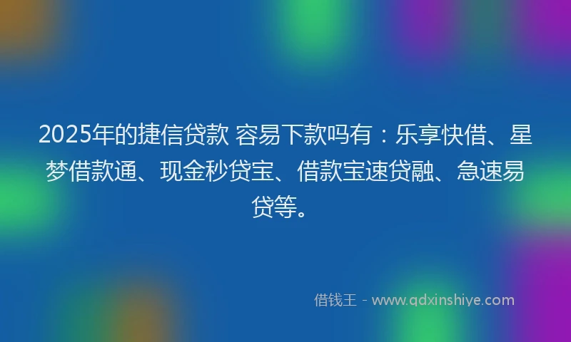 2025年的捷信贷款 容易下款吗有：乐享快借、星梦借款通、现金秒贷宝、借款宝速贷融、急速易贷等。