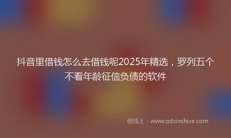抖音里借钱怎么去借钱呢2025年精选，罗列五个不看年龄征信负债的软件