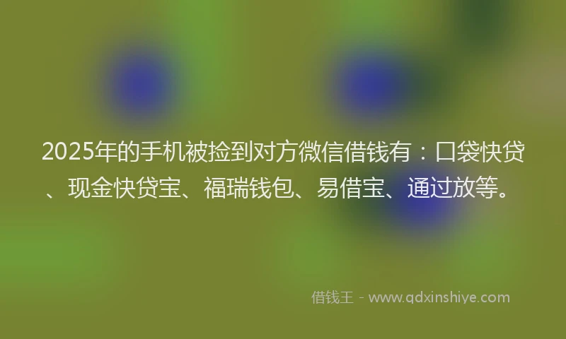 2025年的手机被捡到对方微信借钱有：口袋快贷、现金快贷宝、福瑞钱包、易借宝、通过放等。