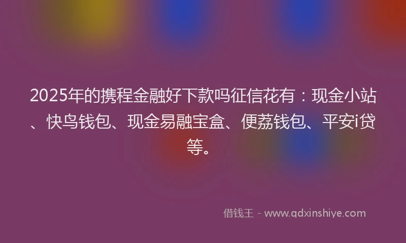 2025年的携程金融好下款吗征信花有：现金小站、快鸟钱包、现金易融宝盒、便荔钱包、平安i贷等。