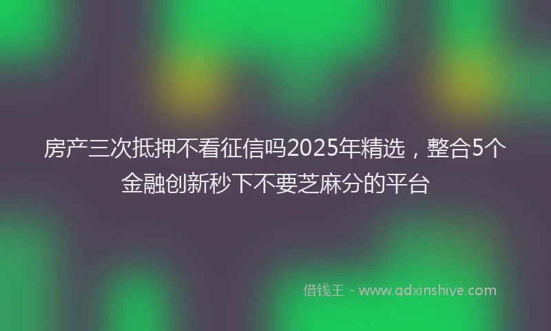 房产三次抵押不看征信吗2025年精选，整合5个金融创新秒下不要芝麻分的平台