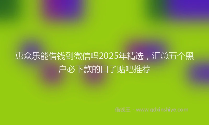 惠众乐能借钱到微信吗2025年精选，汇总五个黑户必下款的口子贴吧推荐