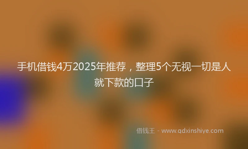 手机借钱4万2025年推荐，整理5个无视一切是人就下款的口子