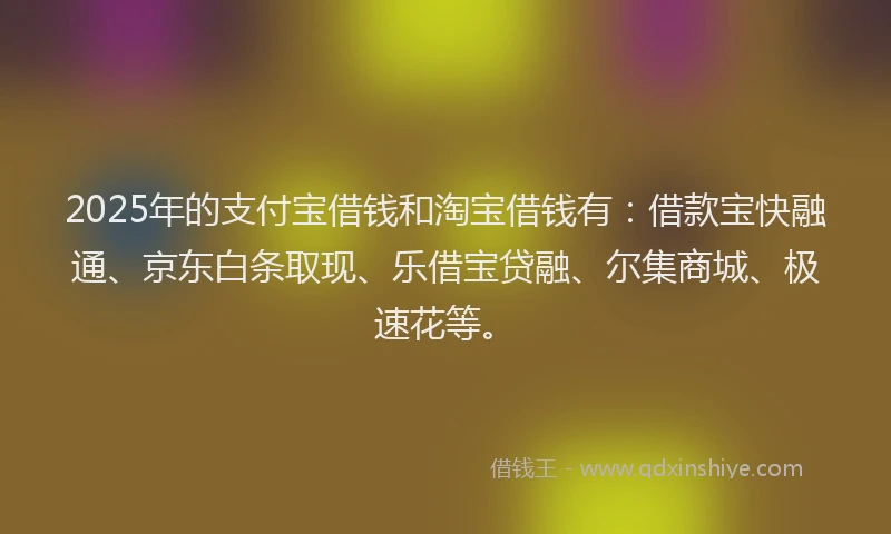2025年的支付宝借钱和淘宝借钱有：借款宝快融通、京东白条取现、乐借宝贷融、尔集商城、极速花等。
