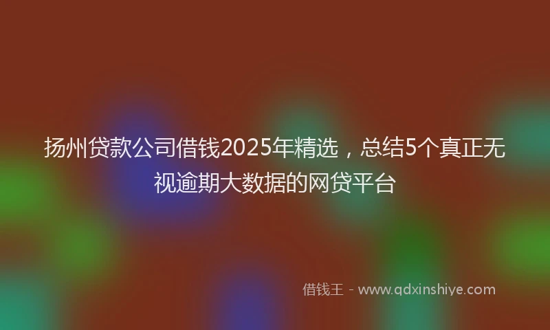 扬州贷款公司借钱2025年精选，总结5个真正无视逾期大数据的网贷平台