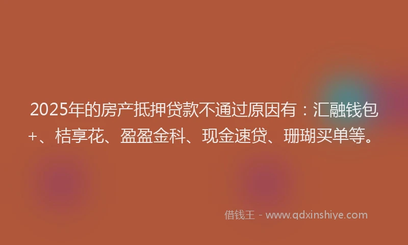 2025年的房产抵押贷款不通过原因有：汇融钱包+、桔享花、盈盈金科、现金速贷、珊瑚买单等。