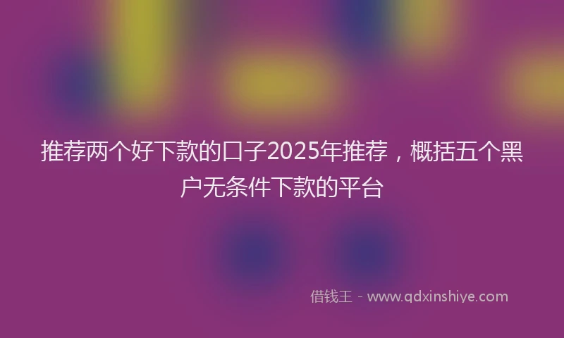 推荐两个好下款的口子2025年推荐，概括五个黑户无条件下款的平台