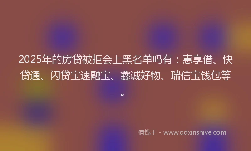 2025年的房贷被拒会上黑名单吗有：惠享借、快贷通、闪贷宝速融宝、鑫诚好物、瑞信宝钱包等。