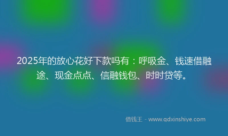 2025年的放心花好下款吗有：呼吸金、钱速借融途、现金点点、信融钱包、时时贷等。