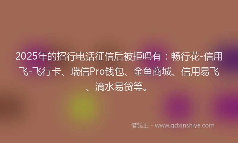 2025年的招行电话征信后被拒吗有：畅行花-信用飞-飞行卡、瑞信Pro钱包、金鱼商城、信用易飞、滴水易贷等。