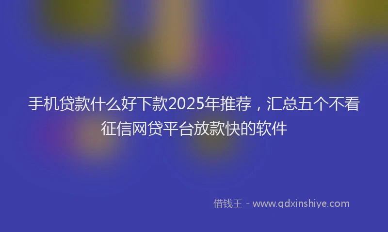 手机贷款什么好下款2025年推荐，汇总五个不看征信网贷平台放款快的软件