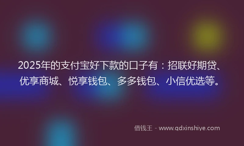 2025年的支付宝好下款的口子有：招联好期贷、优享商城、悦享钱包、多多钱包、小信优选等。