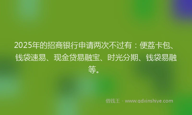 2025年的招商银行申请两次不过有：便荔卡包、钱袋速易、现金贷易融宝、时光分期、钱袋易融等。