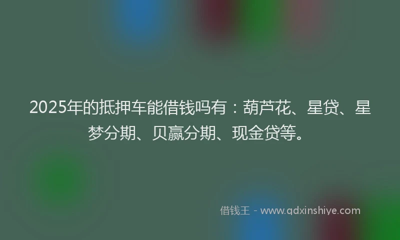 2025年的抵押车能借钱吗有：葫芦花、星贷、星梦分期、贝赢分期、现金贷等。